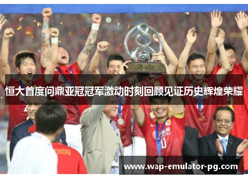 恒大首度问鼎亚冠冠军激动时刻回顾见证历史辉煌荣耀