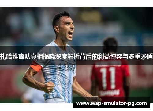 扎哈维离队真相揭晓深度解析背后的利益博弈与多重矛盾