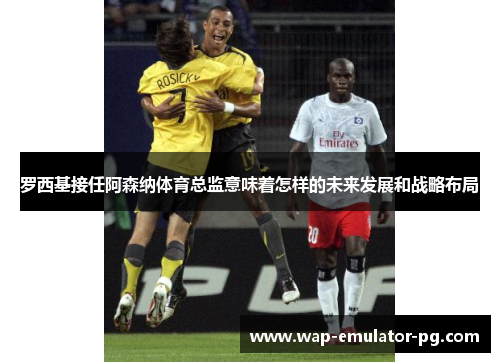 罗西基接任阿森纳体育总监意味着怎样的未来发展和战略布局