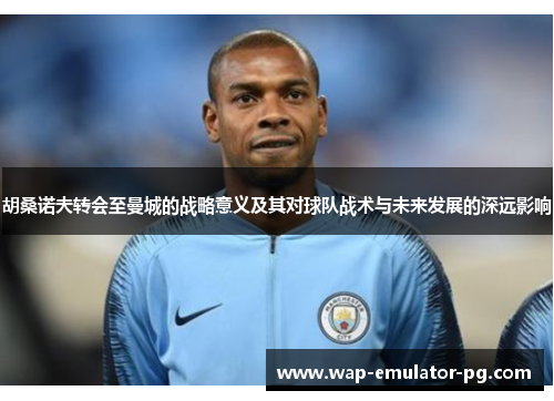 胡桑诺夫转会至曼城的战略意义及其对球队战术与未来发展的深远影响