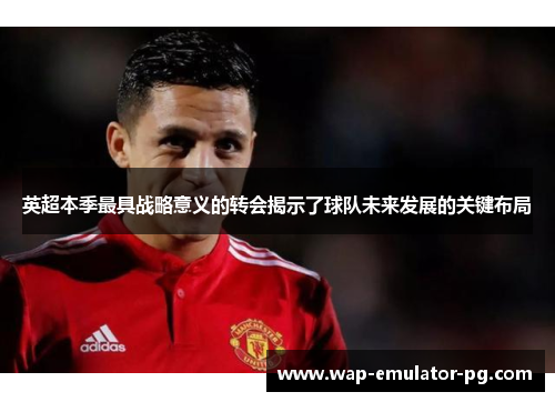 英超本季最具战略意义的转会揭示了球队未来发展的关键布局