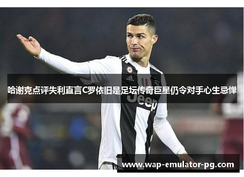 哈谢克点评失利直言C罗依旧是足坛传奇巨星仍令对手心生忌惮