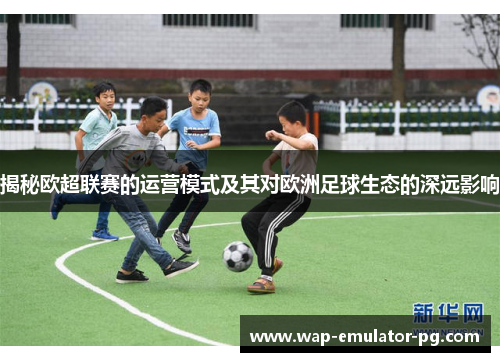 揭秘欧超联赛的运营模式及其对欧洲足球生态的深远影响