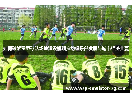 如何破解意甲球队场地建设瓶颈推动俱乐部发展与城市经济共赢