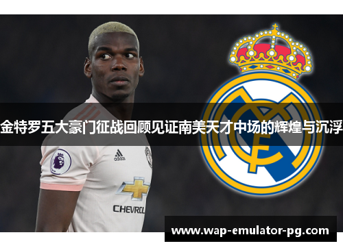 金特罗五大豪门征战回顾见证南美天才中场的辉煌与沉浮