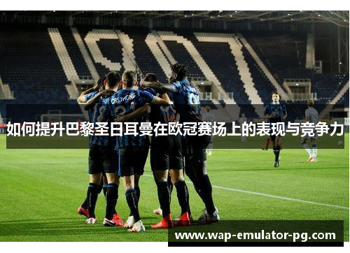 如何提升巴黎圣日耳曼在欧冠赛场上的表现与竞争力