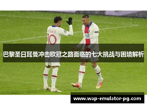 巴黎圣日耳曼冲击欧冠之路面临的七大挑战与困境解析