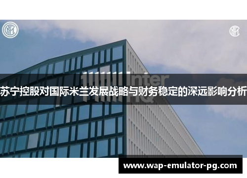 苏宁控股对国际米兰发展战略与财务稳定的深远影响分析