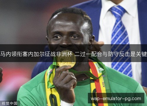 马内领衔塞内加尔征战非洲杯 二过一配合与防守反击是关键